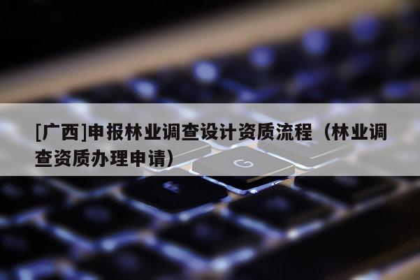 [廣西]申報林業(yè)調(diào)查設(shè)計資質(zhì)流程（林業(yè)調(diào)查資質(zhì)辦理申請）