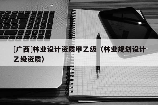 [廣西]林業(yè)設(shè)計資質(zhì)甲乙級（林業(yè)規(guī)劃設(shè)計乙級資質(zhì)）