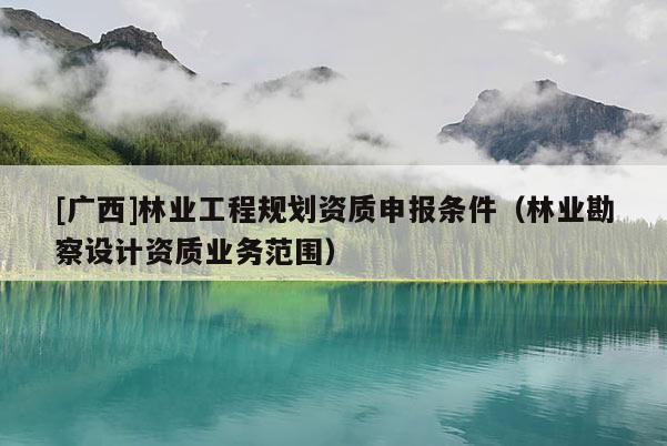 [廣西]林業(yè)工程規(guī)劃資質(zhì)申報(bào)條件（林業(yè)勘察設(shè)計(jì)資質(zhì)業(yè)務(wù)范圍）