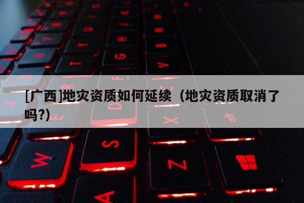 [廣西]地災(zāi)資質(zhì)如何延續(xù)（地災(zāi)資質(zhì)取消了嗎?）