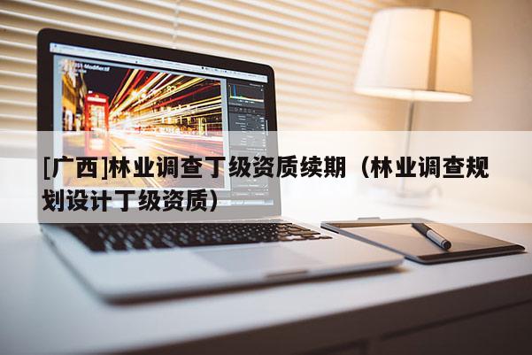 [廣西]林業(yè)調(diào)查丁級(jí)資質(zhì)續(xù)期（林業(yè)調(diào)查規(guī)劃設(shè)計(jì)丁級(jí)資質(zhì)）