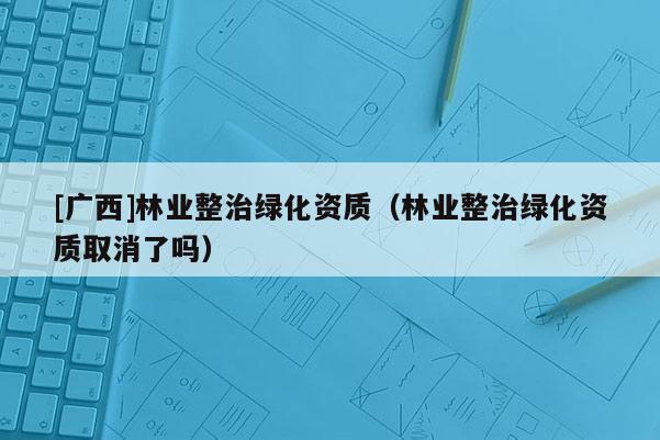 [廣西]林業(yè)整治綠化資質(zhì)（林業(yè)整治綠化資質(zhì)取消了嗎）