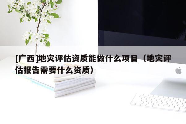 [廣西]地災(zāi)評估資質(zhì)能做什么項目（地災(zāi)評估報告需要什么資質(zhì)）