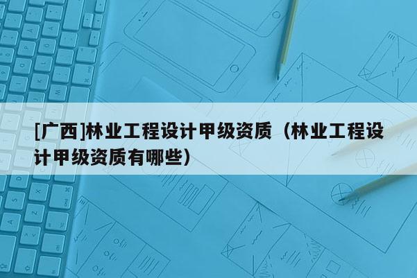 [廣西]林業(yè)工程設(shè)計甲級資質(zhì)（林業(yè)工程設(shè)計甲級資質(zhì)有哪些）