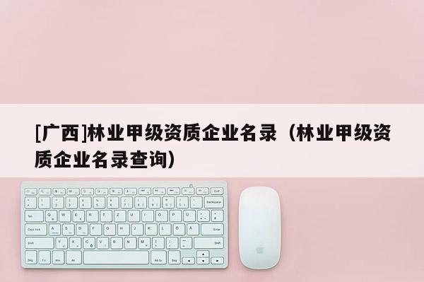 [廣西]林業(yè)甲級(jí)資質(zhì)企業(yè)名錄（林業(yè)甲級(jí)資質(zhì)企業(yè)名錄查詢）