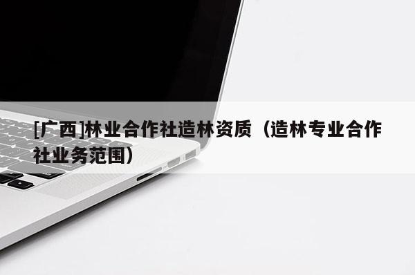 [廣西]林業(yè)合作社造林資質(zhì)（造林專業(yè)合作社業(yè)務(wù)范圍）