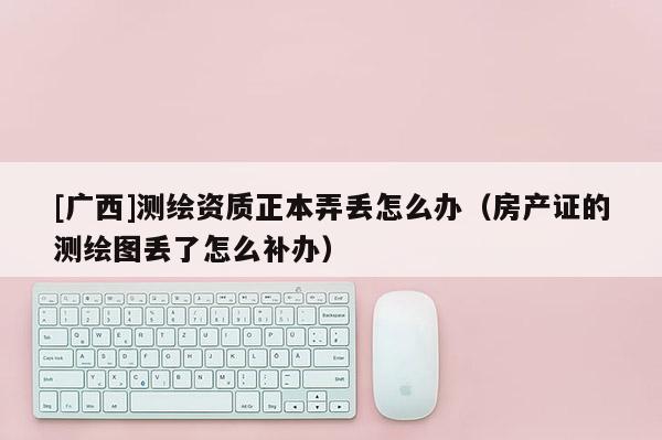 [廣西]測繪資質(zhì)正本弄丟怎么辦（房產(chǎn)證的測繪圖丟了怎么補(bǔ)辦）