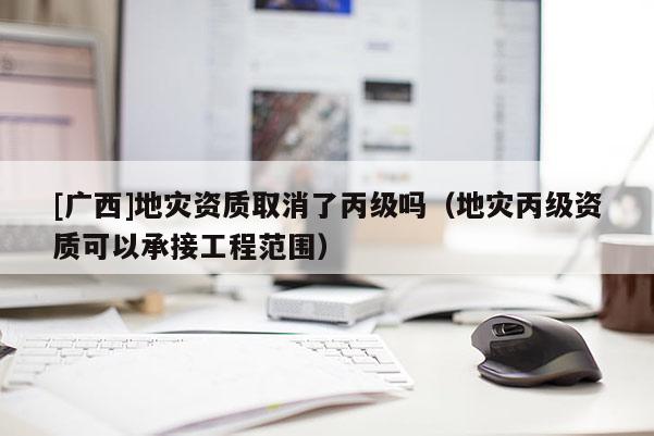 [廣西]地災(zāi)資質(zhì)取消了丙級嗎（地災(zāi)丙級資質(zhì)可以承接工程范圍）