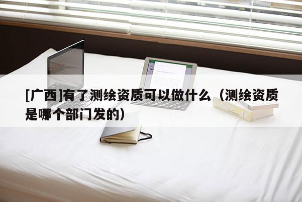 [廣西]有了測繪資質可以做什么（測繪資質是哪個部門發(fā)的）