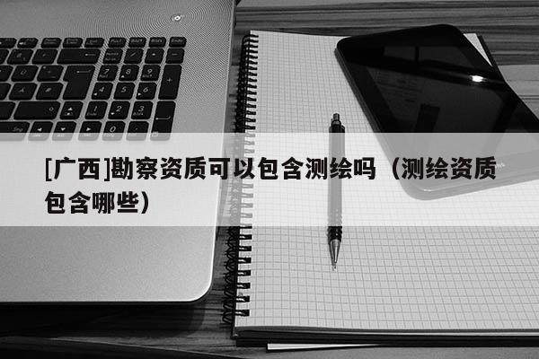 [廣西]勘察資質(zhì)可以包含測(cè)繪嗎（測(cè)繪資質(zhì)包含哪些）