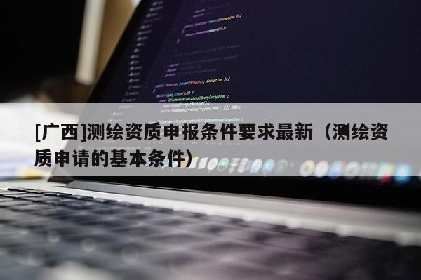 [廣西]測(cè)繪資質(zhì)申報(bào)條件要求最新（測(cè)繪資質(zhì)申請(qǐng)的基本條件）
