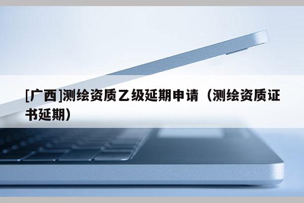 [廣西]測繪資質(zhì)乙級延期申請（測繪資質(zhì)證書延期）