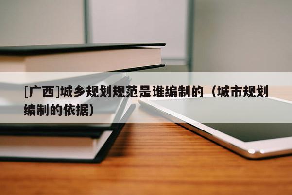 [廣西]城鄉(xiāng)規(guī)劃規(guī)范是誰編制的（城市規(guī)劃編制的依據(jù)）