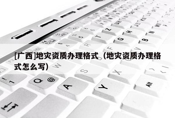 [廣西]地災(zāi)資質(zhì)辦理格式（地災(zāi)資質(zhì)辦理格式怎么寫）