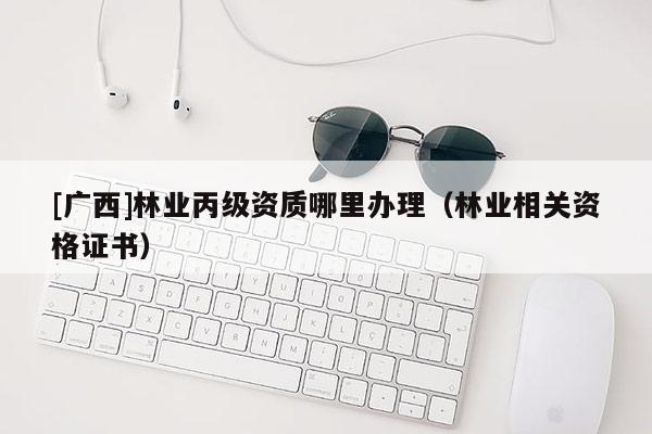 [廣西]林業(yè)丙級資質(zhì)哪里辦理（林業(yè)相關(guān)資格證書）