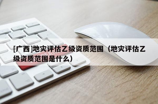 [廣西]地災(zāi)評(píng)估乙級(jí)資質(zhì)范圍（地災(zāi)評(píng)估乙級(jí)資質(zhì)范圍是什么）