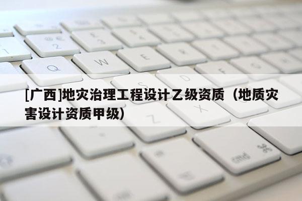 [廣西]地災(zāi)治理工程設(shè)計(jì)乙級資質(zhì)（地質(zhì)災(zāi)害設(shè)計(jì)資質(zhì)甲級）