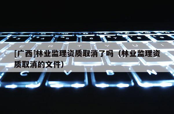 [廣西]林業(yè)監(jiān)理資質(zhì)取消了嗎（林業(yè)監(jiān)理資質(zhì)取消的文件）