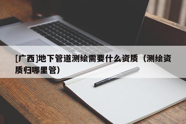 [廣西]地下管道測繪需要什么資質（測繪資質歸哪里管）