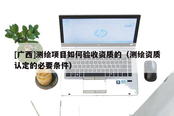 [廣西]測繪項目如何驗收資質(zhì)的（測繪資質(zhì)認定的必要條件）