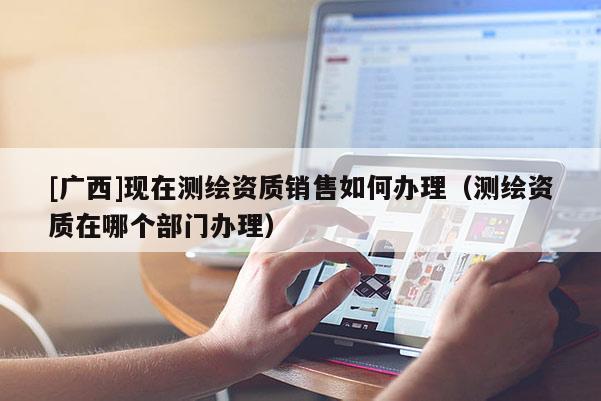 [廣西]現(xiàn)在測繪資質(zhì)銷售如何辦理（測繪資質(zhì)在哪個部門辦理）