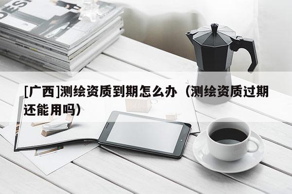 [廣西]測繪資質(zhì)到期怎么辦（測繪資質(zhì)過期還能用嗎）