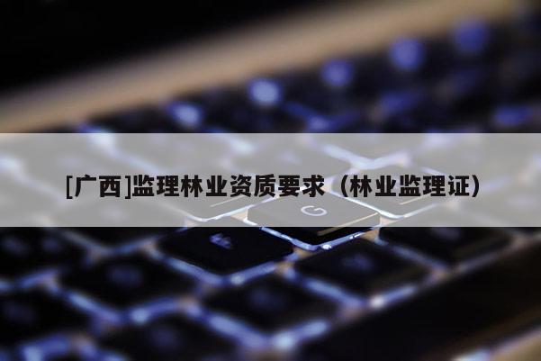 [廣西]監(jiān)理林業(yè)資質(zhì)要求（林業(yè)監(jiān)理證）