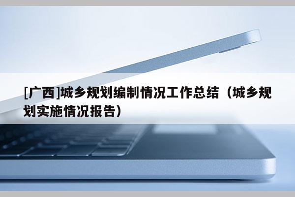 [廣西]城鄉(xiāng)規(guī)劃編制情況工作總結(jié)（城鄉(xiāng)規(guī)劃實(shí)施情況報(bào)告）