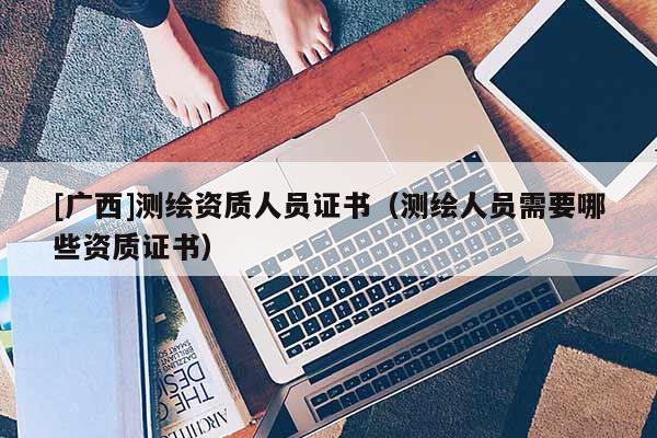 [廣西]測(cè)繪資質(zhì)人員證書（測(cè)繪人員需要哪些資質(zhì)證書）
