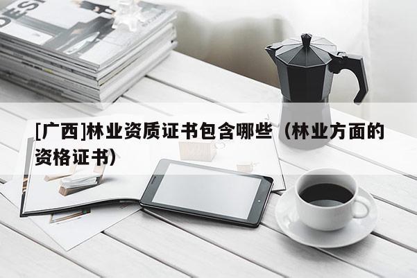 [廣西]林業(yè)資質(zhì)證書包含哪些（林業(yè)方面的資格證書）