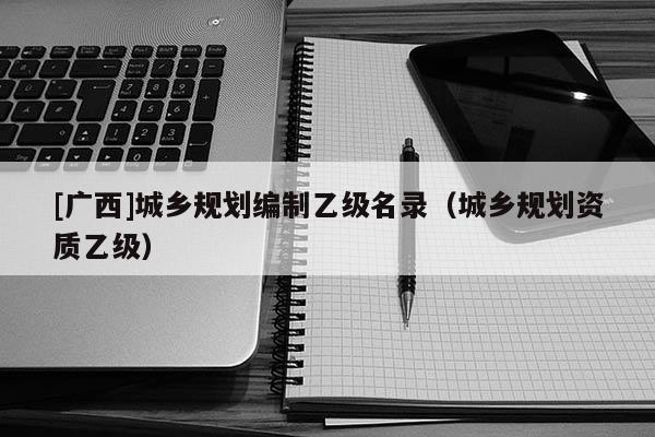 [廣西]城鄉(xiāng)規(guī)劃編制乙級名錄（城鄉(xiāng)規(guī)劃資質(zhì)乙級）