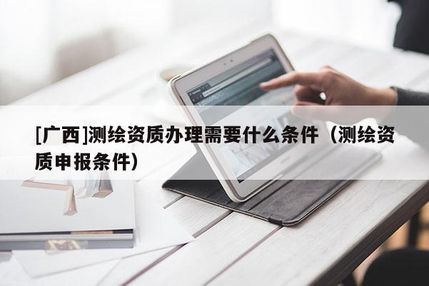 [廣西]測繪資質(zhì)辦理需要什么條件（測繪資質(zhì)申報條件）
