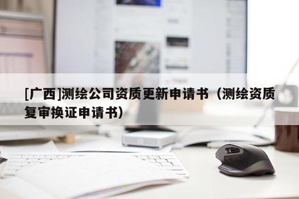 [廣西]測繪公司資質(zhì)更新申請書（測繪資質(zhì)復(fù)審換證申請書）