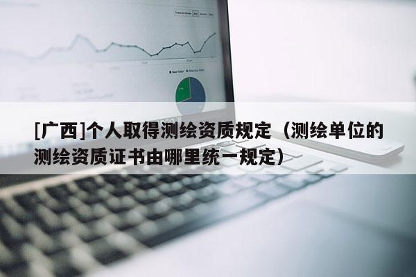 [廣西]個(gè)人取得測(cè)繪資質(zhì)規(guī)定（測(cè)繪單位的測(cè)繪資質(zhì)證書由哪里統(tǒng)一規(guī)定）