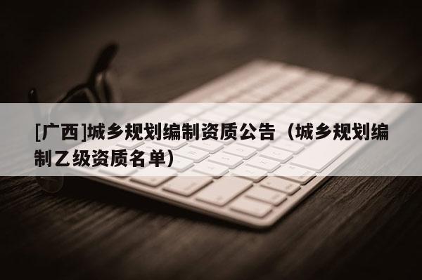 [廣西]城鄉(xiāng)規(guī)劃編制資質(zhì)公告（城鄉(xiāng)規(guī)劃編制乙級資質(zhì)名單）