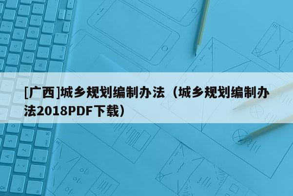 [廣西]城鄉(xiāng)規(guī)劃編制辦法（城鄉(xiāng)規(guī)劃編制辦法2018PDF下載）