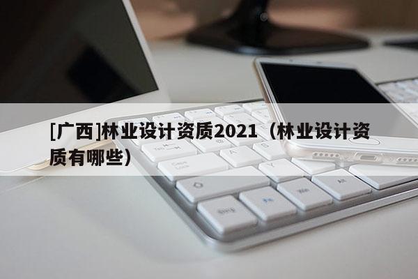 [廣西]林業(yè)設計資質(zhì)2021（林業(yè)設計資質(zhì)有哪些）