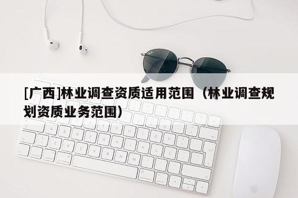 [廣西]林業(yè)調(diào)查資質(zhì)適用范圍（林業(yè)調(diào)查規(guī)劃資質(zhì)業(yè)務(wù)范圍）