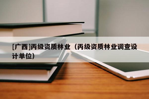 [廣西]丙級資質(zhì)林業(yè)（丙級資質(zhì)林業(yè)調(diào)查設(shè)計(jì)單位）