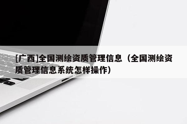 [廣西]全國測繪資質(zhì)管理信息（全國測繪資質(zhì)管理信息系統(tǒng)怎樣操作）