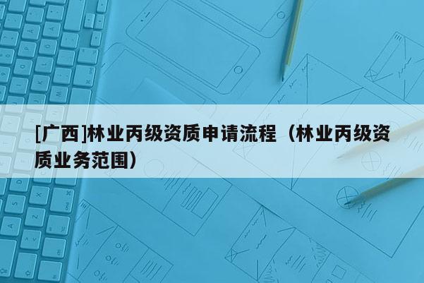 [廣西]林業(yè)丙級資質(zhì)申請流程（林業(yè)丙級資質(zhì)業(yè)務(wù)范圍）