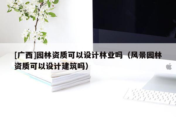 [廣西]園林資質(zhì)可以設(shè)計(jì)林業(yè)嗎（風(fēng)景園林資質(zhì)可以設(shè)計(jì)建筑嗎）