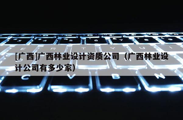 [廣西]廣西林業(yè)設(shè)計(jì)資質(zhì)公司（廣西林業(yè)設(shè)計(jì)公司有多少家）