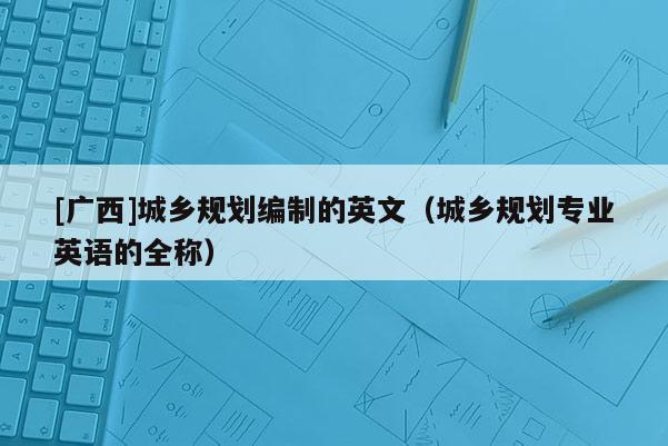 [廣西]城鄉(xiāng)規(guī)劃編制的英文（城鄉(xiāng)規(guī)劃專業(yè)英語(yǔ)的全稱）