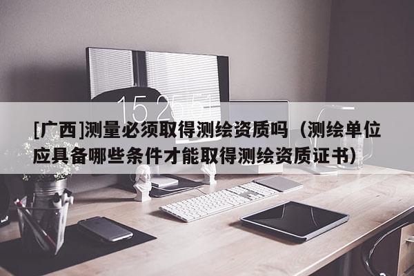 [廣西]測(cè)量必須取得測(cè)繪資質(zhì)嗎（測(cè)繪單位應(yīng)具備哪些條件才能取得測(cè)繪資質(zhì)證書）