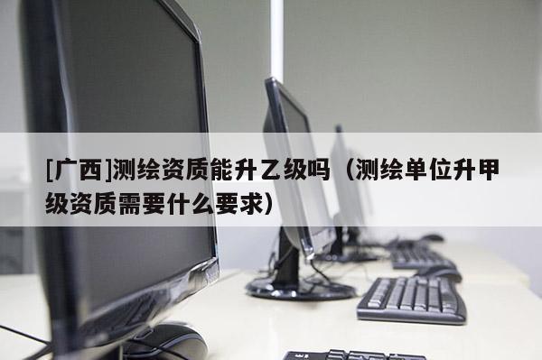 [廣西]測繪資質能升乙級嗎（測繪單位升甲級資質需要什么要求）