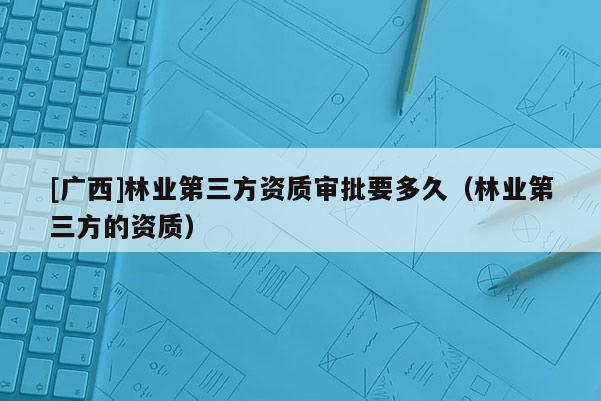 [廣西]林業(yè)第三方資質(zhì)審批要多久（林業(yè)第三方的資質(zhì)）