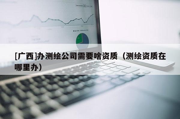 [廣西]辦測(cè)繪公司需要啥資質(zhì)（測(cè)繪資質(zhì)在哪里辦）