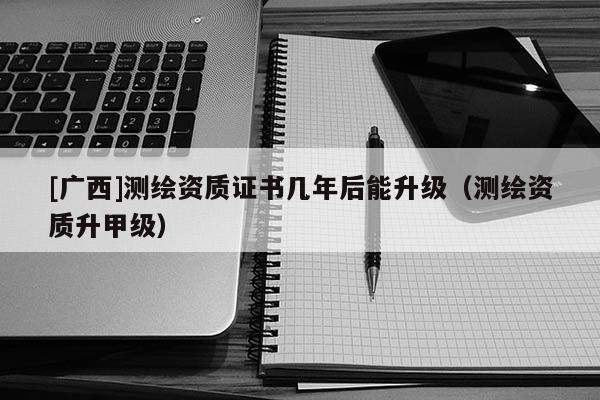 [廣西]測繪資質(zhì)證書幾年后能升級（測繪資質(zhì)升甲級）