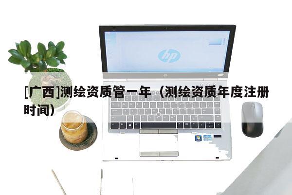 [廣西]測繪資質(zhì)管一年（測繪資質(zhì)年度注冊時間）
